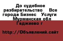 До судебное разбирательство. - Все города Бизнес » Услуги   . Мурманская обл.,Гаджиево г.